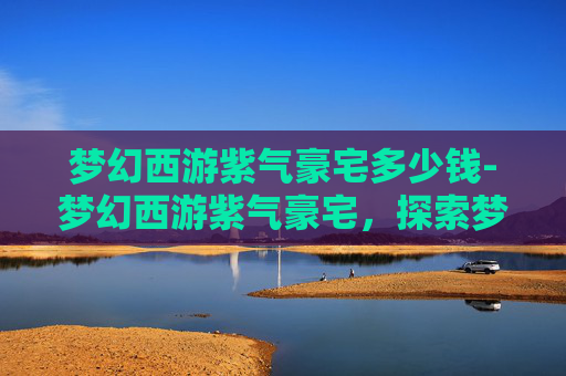 梦幻西游紫气豪宅多少钱-梦幻西游紫气豪宅，探索梦幻世界的奢华居所