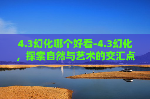 4.3幻化哪个好看-4.3幻化，探索自然与艺术的交汇点
