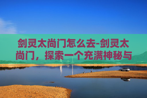 剑灵太尚门怎么去-剑灵太尚门，探索一个充满神秘与传奇的世界
