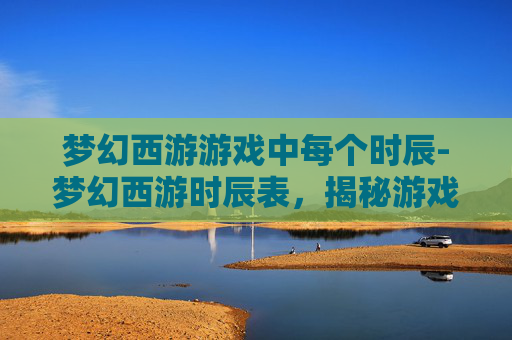 梦幻西游游戏中每个时辰-梦幻西游时辰表，揭秘游戏中的神秘时间规则
