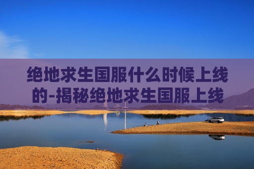 绝地求生国服什么时候上线的-揭秘绝地求生国服上线的幕后故事