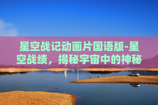 星空战记动画片国语版-星空战绩，揭秘宇宙中的神秘现象与未知之谜
