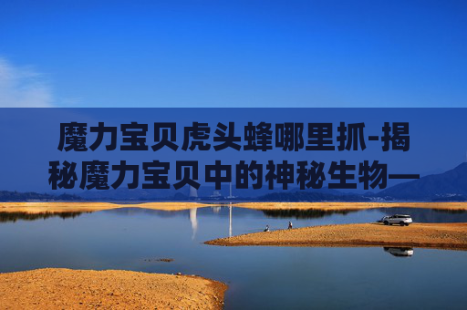 魔力宝贝虎头蜂哪里抓-揭秘魔力宝贝中的神秘生物——虎头蜂
