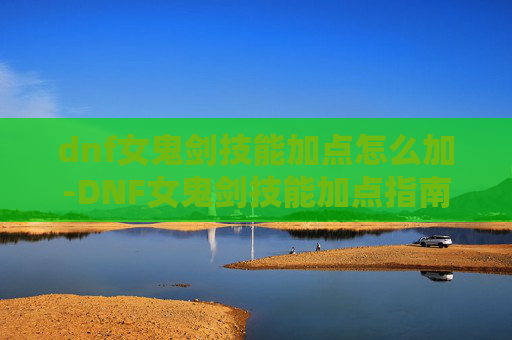 dnf女鬼剑技能加点怎么加-DNF女鬼剑技能加点指南，如何最大化你的输出与生存能力