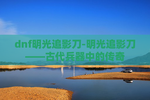 dnf明光追影刀-明光追影刀——古代兵器中的传奇
