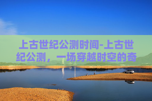 上古世纪公测时间-上古世纪公测，一场穿越时空的奇幻冒险