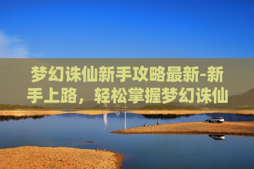 梦幻诛仙新手攻略最新-新手上路,轻松掌握梦幻诛仙的秘籍