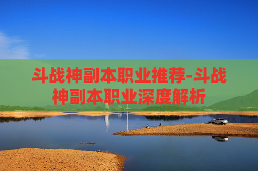 斗战神副本职业推荐-斗战神副本职业深度解析