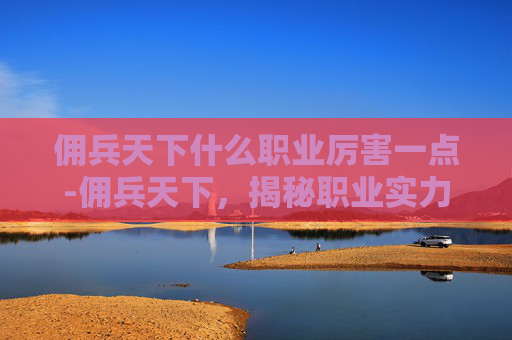 佣兵天下什么职业厉害一点-佣兵天下，揭秘职业实力排行榜，谁是真正的霸主？