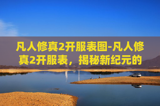 凡人修真2开服表图-凡人修真2开服表,揭秘新纪元的修仙之旅 凡人修真2开服表图-凡人修真2开服表,揭秘新纪元的修仙之旅