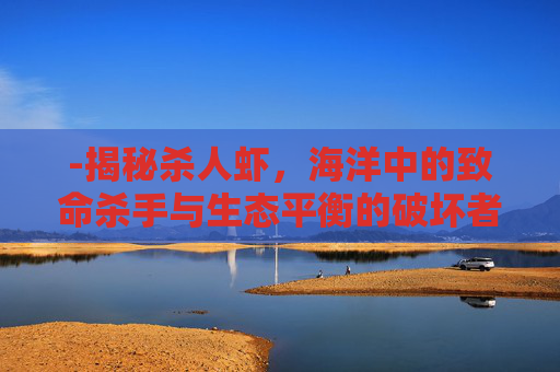 -揭秘杀人虾,海洋中的致命杀手与生态平衡的破坏者 -揭秘杀人虾,海洋中的致命杀手与生态平衡的破坏者