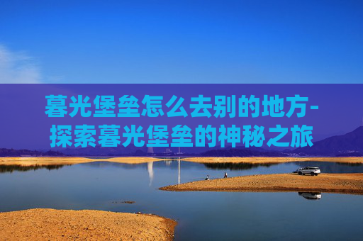 暮光堡垒怎么去别的地方-探索暮光堡垒的神秘之旅
