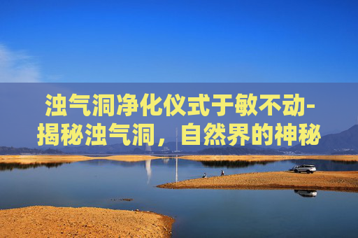 浊气洞净化仪式于敏不动-揭秘浊气洞,自然界的神秘之地 浊气洞净化仪式于敏不动-揭秘浊气洞,自然界的神秘之地