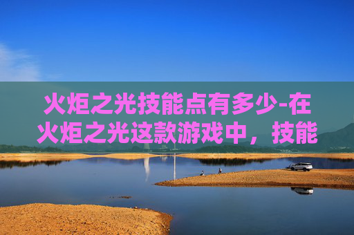 火炬之光技能点有多少-在火炬之光这款游戏中，技能点是玩家提升角色能力的关键资源。合理分配和使用技能点对于战斗和探索至关重要。本文将介绍如何有效地管理技能点，以及如何根据不同的游戏阶段选择适合的技能组合