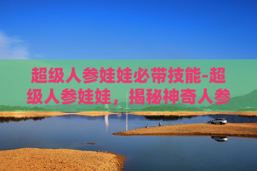 超级人参娃娃必带技能-超级人参娃娃,揭秘神奇人参娃娃的奥秘与魅力 超级人参娃娃必带技能-超级人参娃娃,揭秘神奇人参娃娃的奥秘与魅力