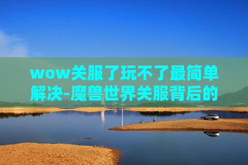 wow关服了玩不了最简单解决-魔兽世界关服背后的故事