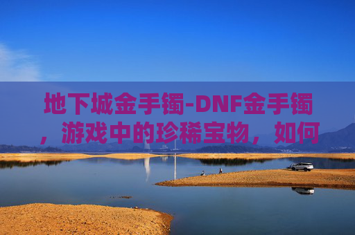 地下城金手镯-DNF金手镯，游戏中的珍稀宝物，如何获取与使用？