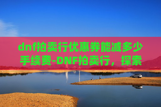 dnf拍卖行优惠券能减多少手续费-DNF拍卖行，探索游戏内经济系统的核心
