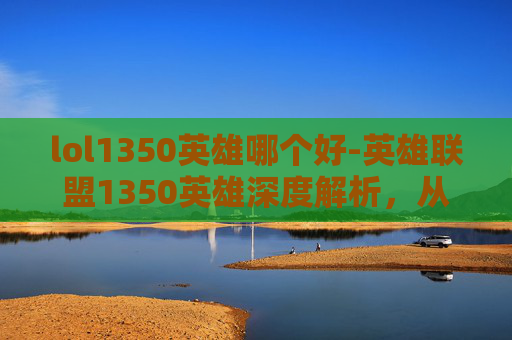 lol1350英雄哪个好-英雄联盟1350英雄深度解析，从入门到精通