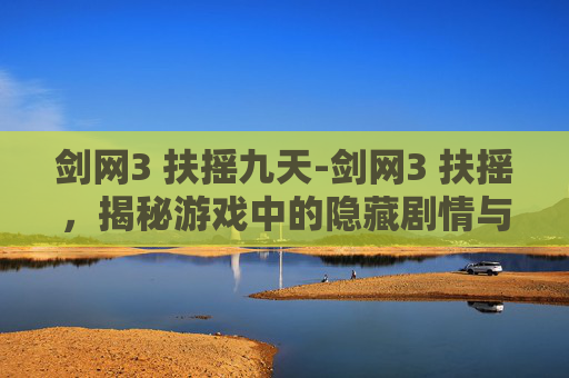 剑网3 扶摇九天-剑网3 扶摇，揭秘游戏中的隐藏剧情与角色深度解析