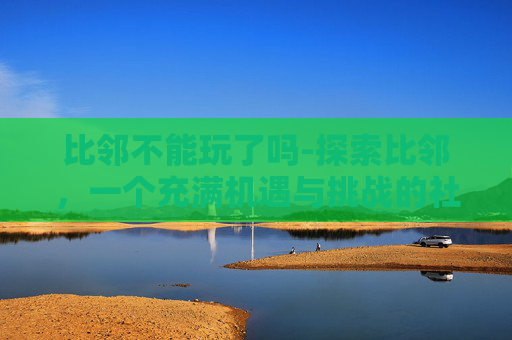 比邻不能玩了吗-探索比邻，一个充满机遇与挑战的社交平台