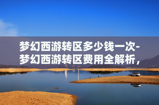 梦幻西游转区多少钱一次-梦幻西游转区费用全解析，一文带你了解转区所需资金