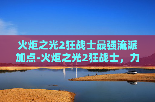 火炬之光2狂战士最强流派加点-火炬之光2狂战士，力量与荣耀的终极对决