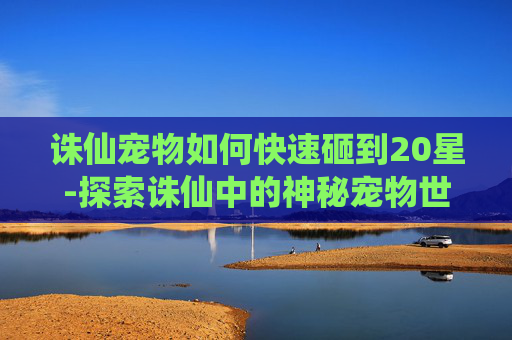 诛仙宠物如何快速砸到20星-探索诛仙中的神秘宠物世界 诛仙宠物如何快速砸到20星-探索诛仙中的神秘宠物世界
