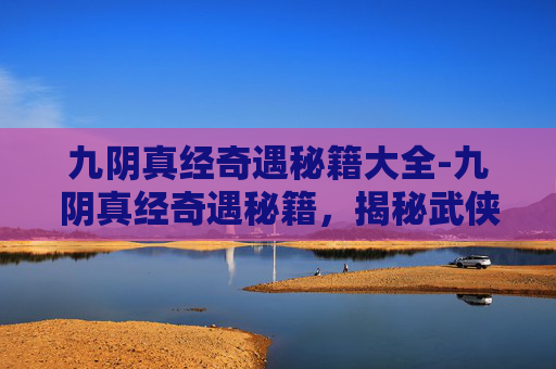九阴真经奇遇秘籍大全-九阴真经奇遇秘籍，揭秘武侠世界中的绝世武功