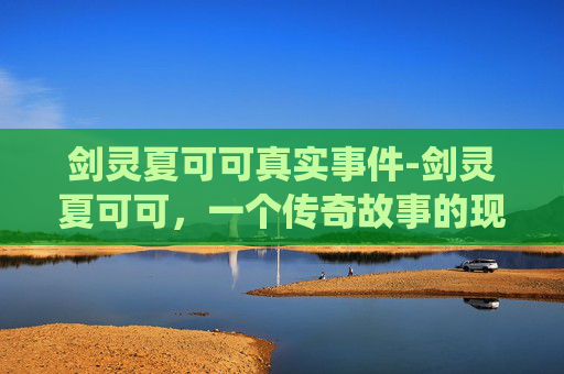 剑灵夏可可真实事件-剑灵夏可可，一个传奇故事的现代演绎