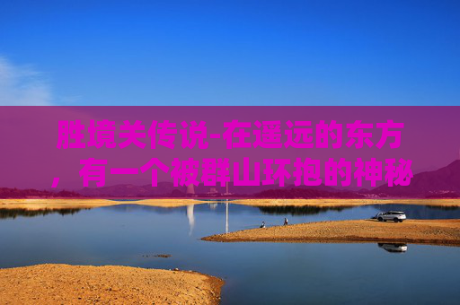 胜境关传说-在遥远的东方，有一个被群山环抱的神秘之地，那里有着一个传说中的胜境。这个胜境不仅仅是一处风景名胜，更是一段流传千古的故事，它见证了历史的变迁，承载了人们的梦想与追求