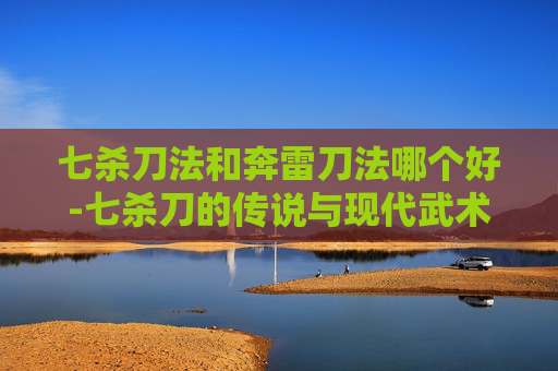 七杀刀法和奔雷刀法哪个好-七杀刀的传说与现代武术中的运用