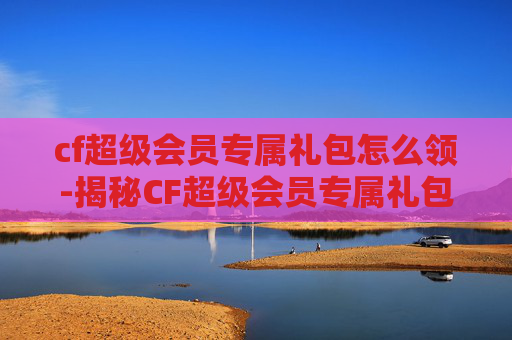 cf超级会员专属礼包怎么领-揭秘CF超级会员专属礼包,如何成为游戏高手的秘诀?