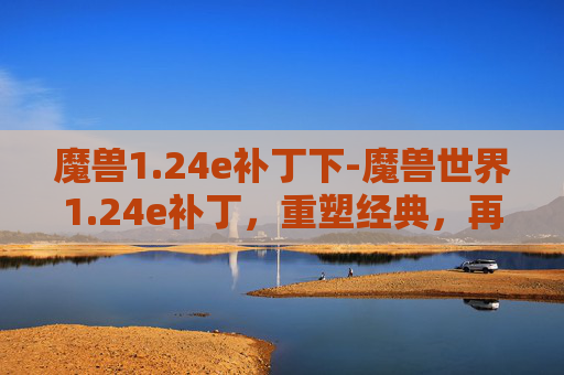魔兽1.24e补丁下-魔兽世界1.24e补丁，重塑经典，再续辉煌