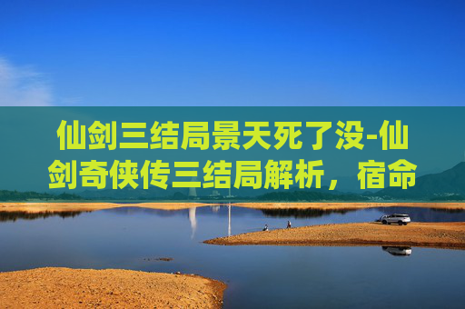 仙剑三结局景天死了没-仙剑奇侠传三结局解析，宿命与选择的终极对决