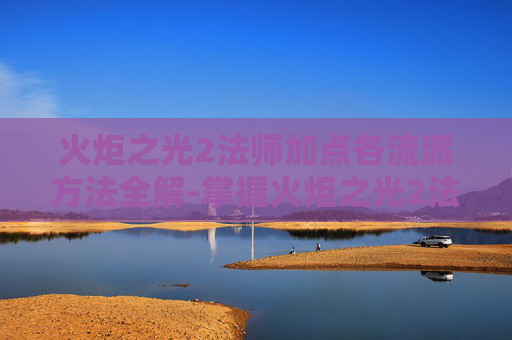 火炬之光2法师加点各流派方法全解-掌握火炬之光2法师加点的艺术，如何最大化你的魔法输出与生存能力