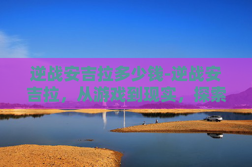 逆战安吉拉多少钱-逆战安吉拉,从游戏到现实,探索虚拟与现实的界限 逆战安吉拉多少钱-逆战安吉拉,从游戏到现实,探索虚拟与现实的界限