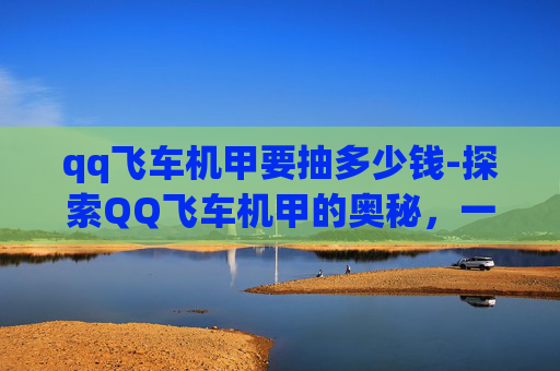 qq飞车机甲要抽多少钱-探索QQ飞车机甲的奥秘，一场速度与科技的完美结合