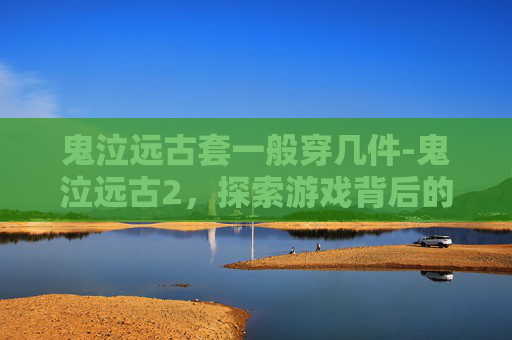 鬼泣远古套一般穿几件-鬼泣远古2，探索游戏背后的故事与文化