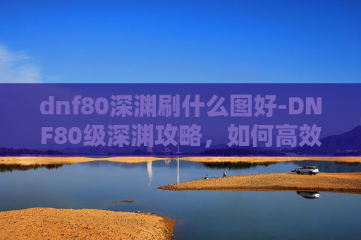 dnf80深渊刷什么图好-DNF80级深渊攻略，如何高效通关？