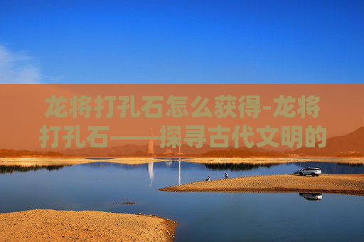 龙将打孔石怎么获得-龙将打孔石——探寻古代文明的瑰宝