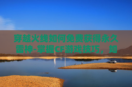 穿越火线如何免费获得永久雷神-掌握CF游戏技巧，如何高效地刷取永久雷神武器
