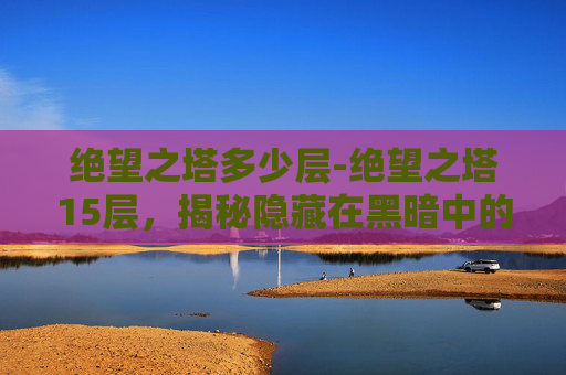绝望之塔多少层-绝望之塔15层，揭秘隐藏在黑暗中的真相