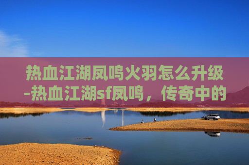 热血江湖凤鸣火羽怎么升级-热血江湖sf凤鸣，传奇中的凤凰涅槃