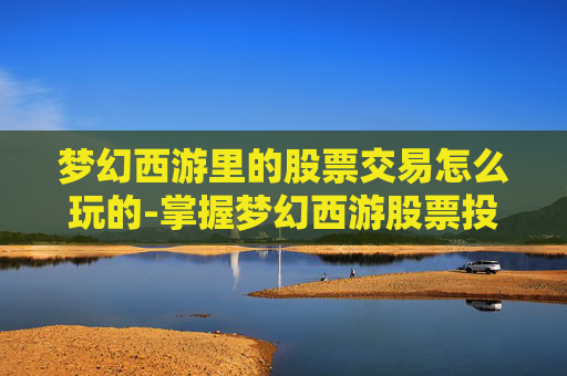 梦幻西游里的股票交易怎么玩的-掌握梦幻西游股票投资的秘诀，新手投资者必读攻略