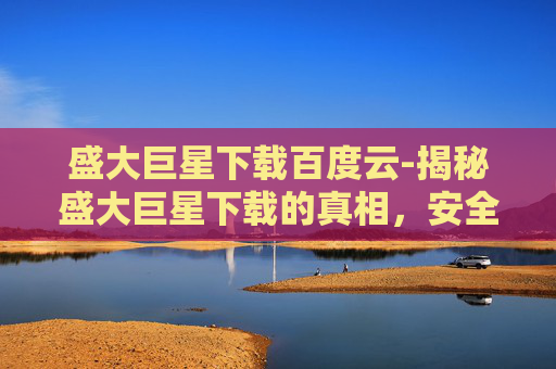 盛大巨星下载百度云-揭秘盛大巨星下载的真相,安全、高效还是陷阱? 盛大巨星下载百度云-揭秘盛大巨星下载的真相,安全、高效还是陷阱?