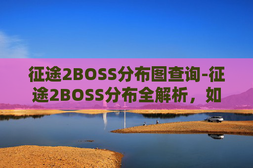 征途2BOSS分布图查询-征途2BOSS分布全解析，如何高效击败各阶段Boss