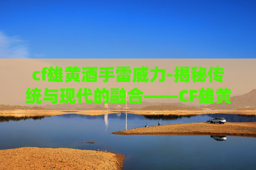 cf雄黄酒手雷威力-揭秘传统与现代的融合——CF雄黄酒的独特魅力