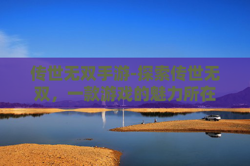 传世无双手游-探索传世无双,一款游戏的魅力所在 传世无双手游-探索传世无双,一款游戏的魅力所在