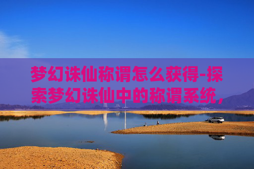 梦幻诛仙称谓怎么获得-探索梦幻诛仙中的称谓系统，解锁你的专属荣耀
